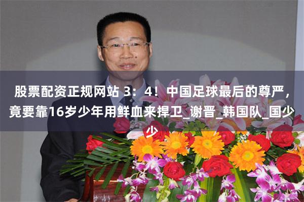 股票配资正规网站 3：4！中国足球最后的尊严，竟要靠16岁少年用鲜血来捍卫_谢晋_韩国队_国少