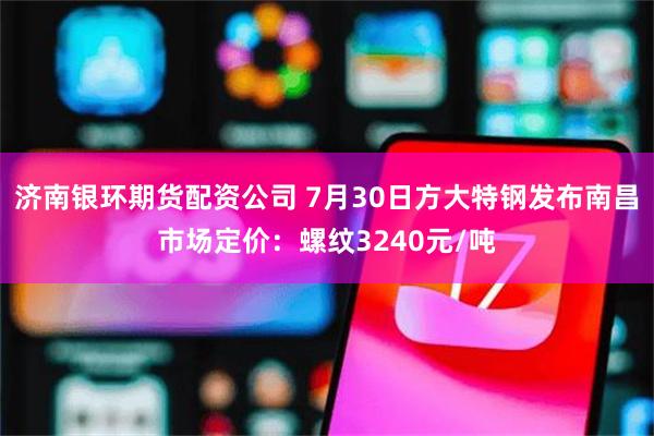 济南银环期货配资公司 7月30日方大特钢发布南昌市场定价：螺纹3240元/吨