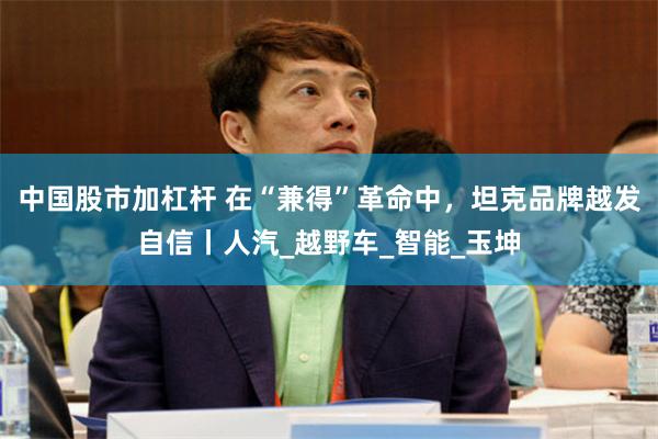 中国股市加杠杆 在“兼得”革命中，坦克品牌越发自信丨人汽_越野车_智能_玉坤