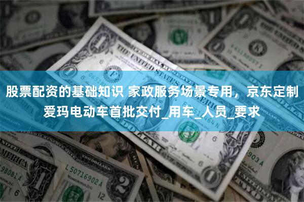 股票配资的基础知识 家政服务场景专用，京东定制爱玛电动车首批交付_用车_人员_要求
