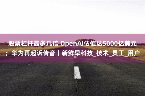 股票杠杆最多几倍 OpenAI估值达5000亿美元；华为再起诉传音丨新鲜早科技_技术_员工_用户