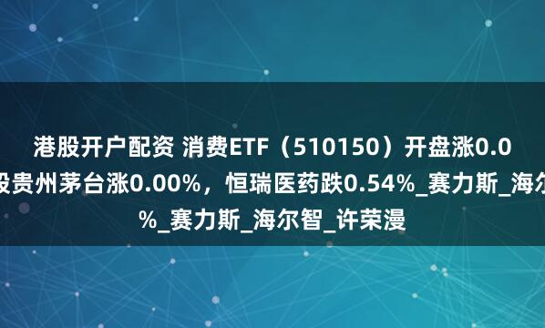 港股开户配资 消费ETF（510150）开盘涨0.00%，重仓股贵州茅台涨0.00%，恒瑞医药跌0.54%_赛力斯_海尔智_许荣漫