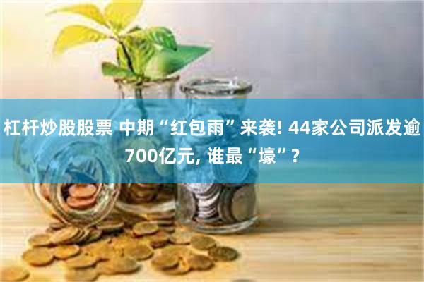 杠杆炒股股票 中期“红包雨”来袭! 44家公司派发逾700亿元, 谁最“壕”?