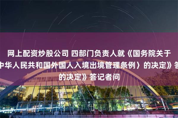 网上配资炒股公司 四部门负责人就《国务院关于修改〈中华人民共和国外国人入境出境管理条例〉的决定》答记者问
