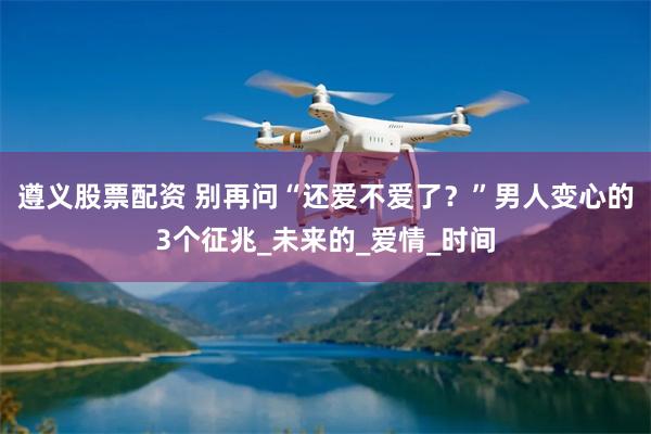 遵义股票配资 别再问“还爱不爱了？”男人变心的3个征兆_未来的_爱情_时间