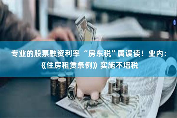 专业的股票融资利率 “房东税”属误读！业内：《住房租赁条例》实施不增税