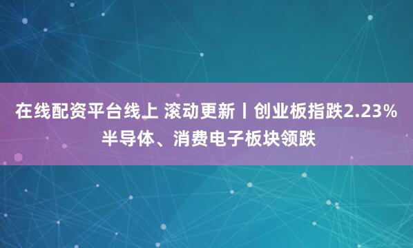 在线配资平台线上 滚动更新丨创业板指跌2.23% 半导体、消费电子板块领跌