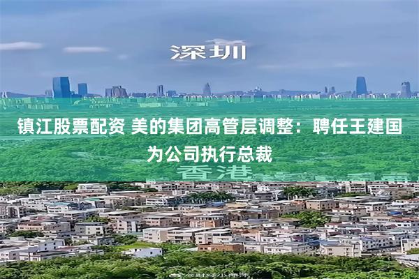 镇江股票配资 美的集团高管层调整：聘任王建国为公司执行总裁