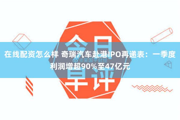 在线配资怎么样 奇瑞汽车赴港IPO再递表：一季度利润增超90%至47亿元