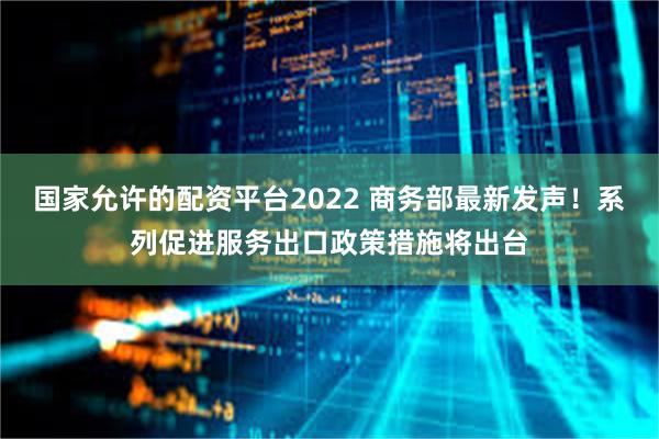 国家允许的配资平台2022 商务部最新发声！系列促进服务出口政策措施将出台