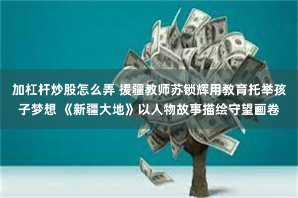 加杠杆炒股怎么弄 援疆教师苏锁辉用教育托举孩子梦想 《新疆大地》以人物故事描绘守望画卷