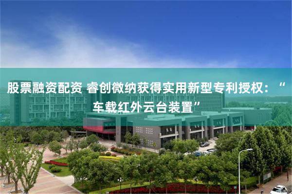股票融资配资 睿创微纳获得实用新型专利授权：“车载红外云台装置”