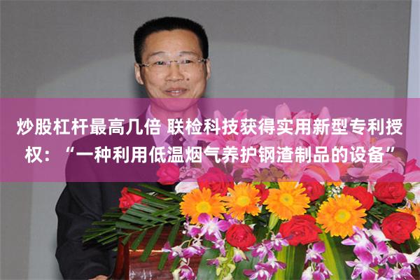 炒股杠杆最高几倍 联检科技获得实用新型专利授权:“一种利用低温烟气养护钢渣制品的设备”