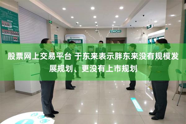 股票网上交易平台 于东来表示胖东来没有规模发展规划、更没有上市规划