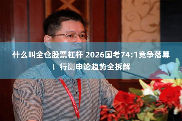什么叫全仓股票杠杆 2026国考74:1竞争落幕！行测申论趋势全拆解
