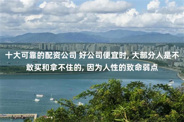 十大可靠的配资公司 好公司便宜时, 大部分人是不敢买和拿不住的, 因为人性的致命弱点