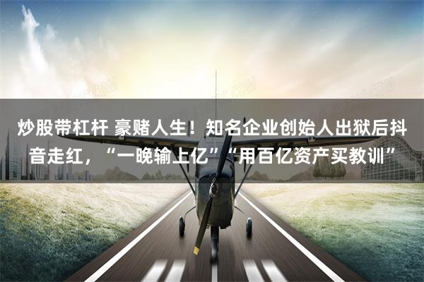 炒股带杠杆 豪赌人生！知名企业创始人出狱后抖音走红，“一晚输上亿”“用百亿资产买教训”