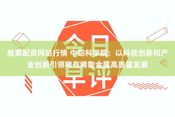 股票配资网站行情 中铝科学院：以科技创新和产业创新引领稀有稀散金属高质量发展