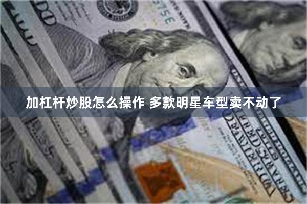 加杠杆炒股怎么操作 多款明星车型卖不动了